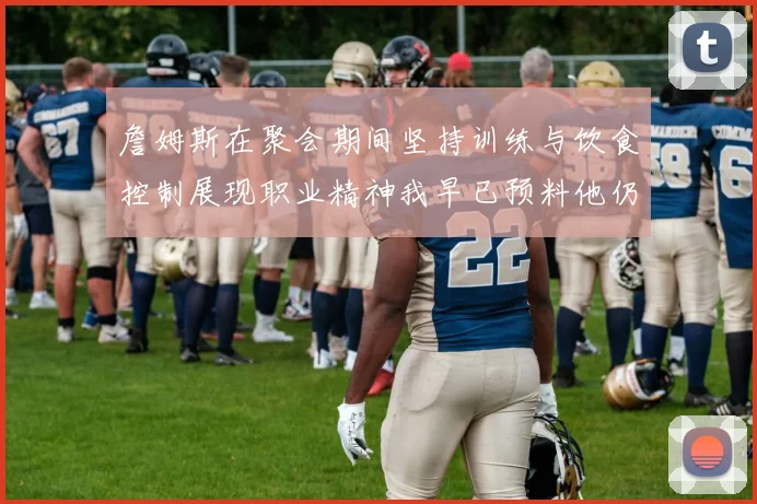 詹姆斯在聚会期间坚持训练与饮食控制展现职业精神我早已预料他仍将出战