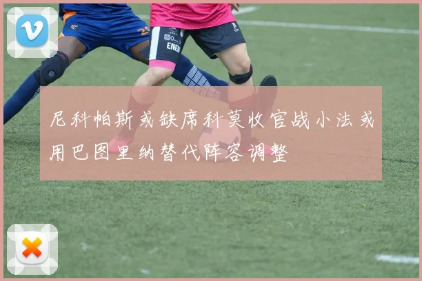 尼科帕斯或缺席科莫收官战小法或用巴图里纳替代阵容调整