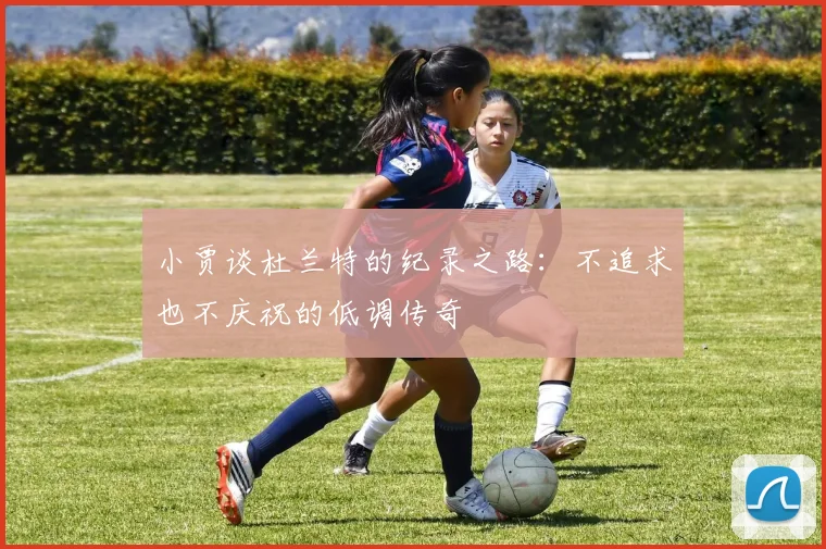 小贾谈杜兰特的纪录之路：不追求也不庆祝的低调传奇
