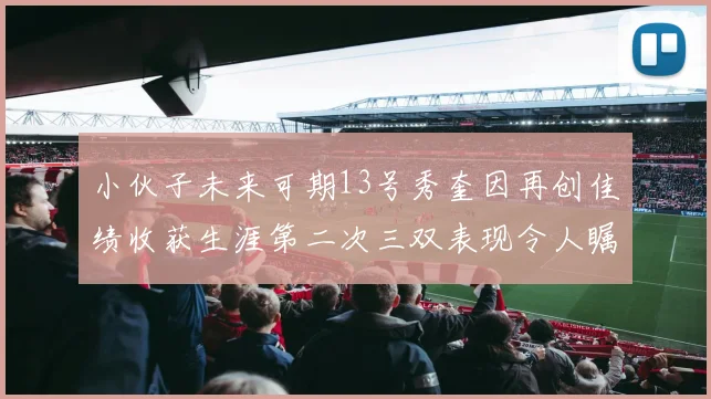 小伙子未来可期13号秀奎因再创佳绩收获生涯第二次三双表现令人瞩目