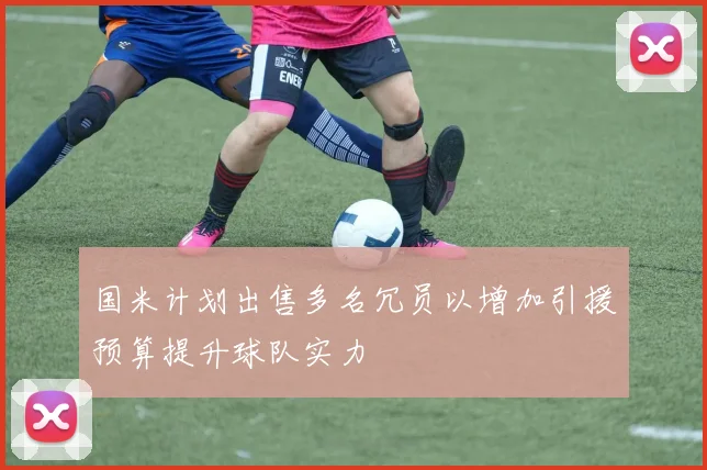 国米计划出售多名冗员以增加引援预算提升球队实力