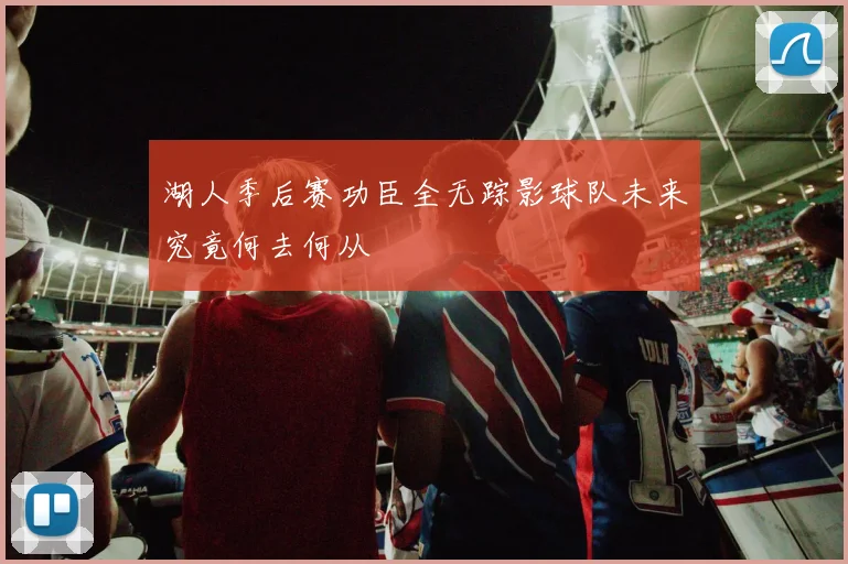 湖人季后赛功臣全无踪影球队未来究竟何去何从