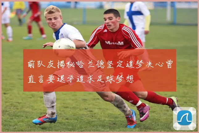 前队友揭秘哈兰德坚定追梦决心曾直言要退学追求足球梦想