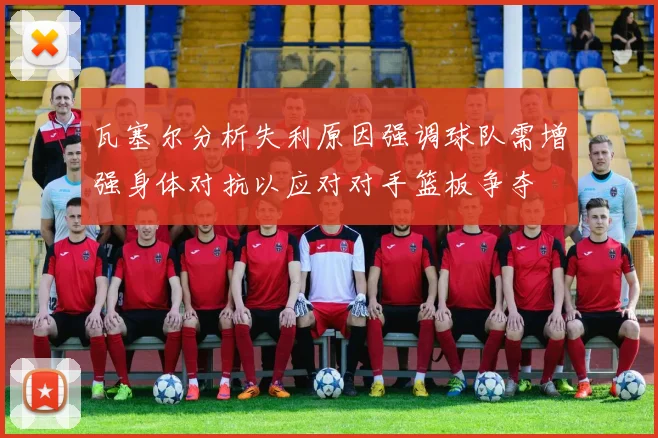 瓦塞尔分析失利原因强调球队需增强身体对抗以应对对手篮板争夺