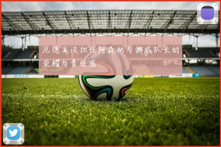 厄德高谈担任阿森纳与挪威队长的荣耀与责任感