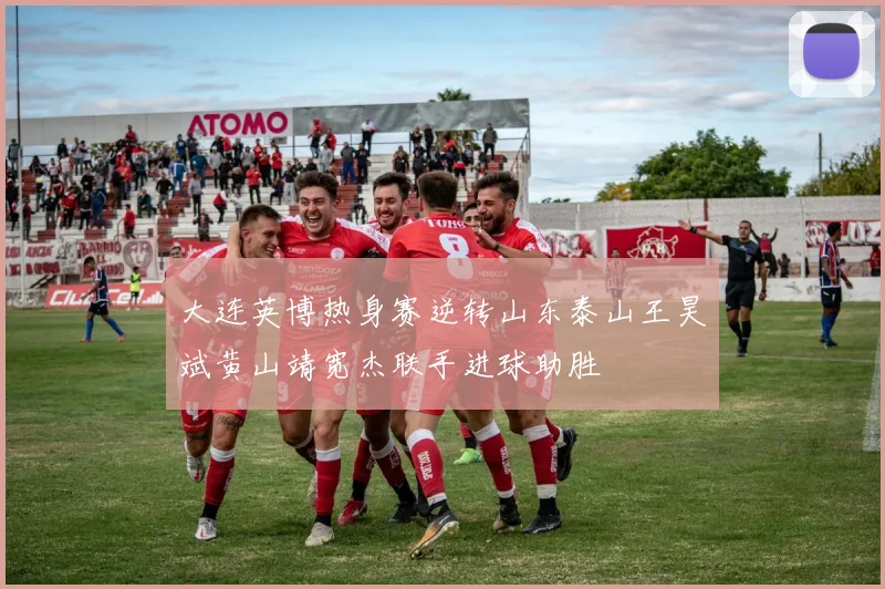 大连英博热身赛逆转山东泰山王昊斌黄山靖宽杰联手进球助胜