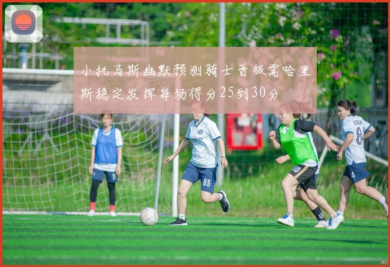 小托马斯幽默预测骑士晋级需哈里斯稳定发挥每场得分25到30分