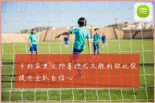 卡利亚里主帅喜迎尤文胜利称此役提升全队自信心