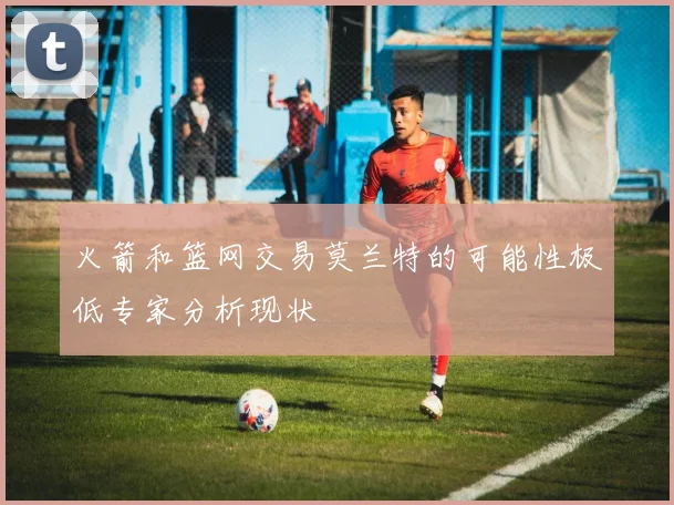 火箭和篮网交易莫兰特的可能性极低专家分析现状