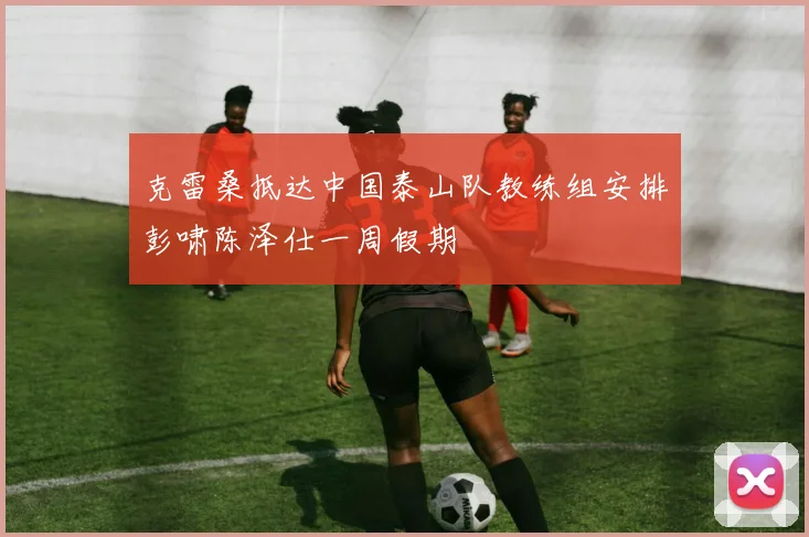 克雷桑抵达中国泰山队教练组安排彭啸陈泽仕一周假期