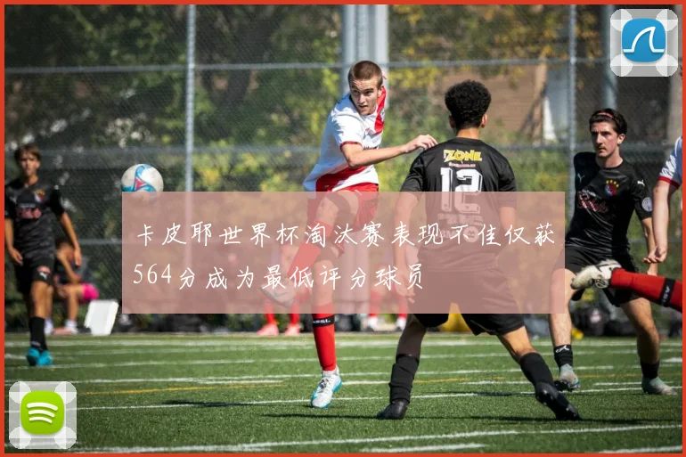 卡皮耶世界杯淘汰赛表现不佳仅获564分成为最低评分球员