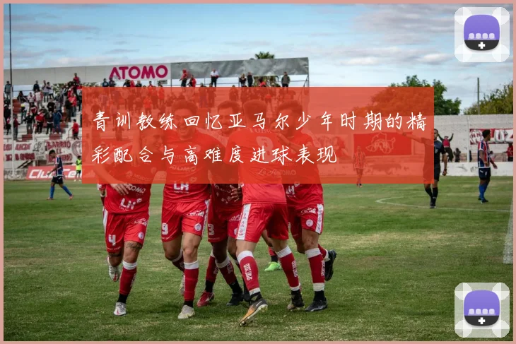 青训教练回忆亚马尔少年时期的精彩配合与高难度进球表现
