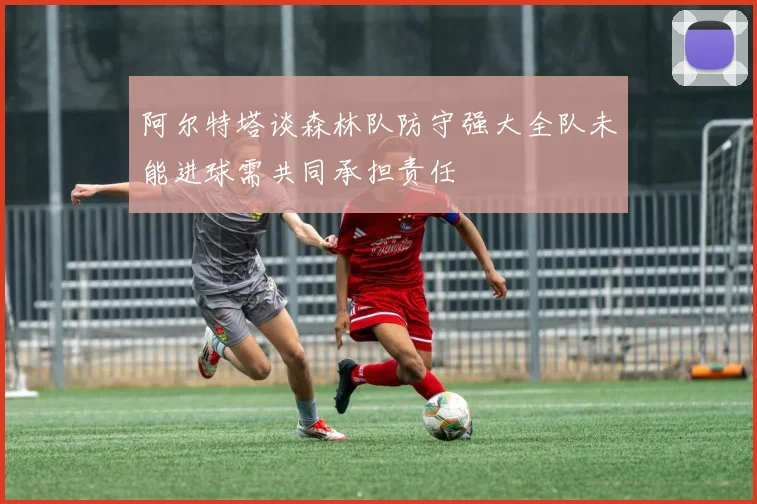 阿尔特塔谈森林队防守强大全队未能进球需共同承担责任