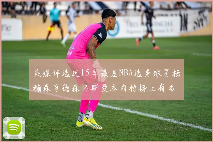 美媒评选近15年最差NBA选秀球员杨瀚森亨德森怀斯曼本内特榜上有名