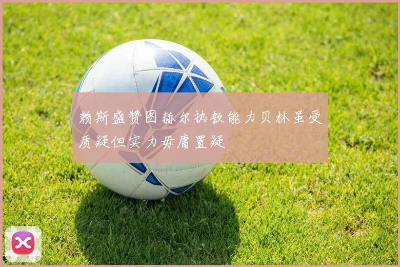 赖斯盛赞图赫尔执教能力贝林虽受质疑但实力毋庸置疑