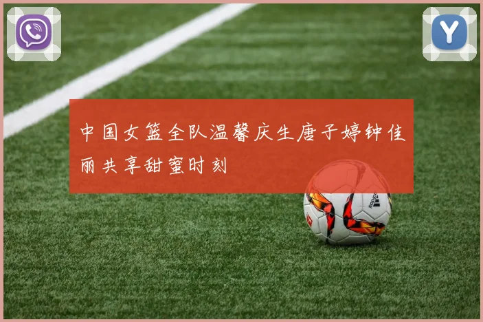 中国女篮全队温馨庆生唐子婷钟佳丽共享甜蜜时刻